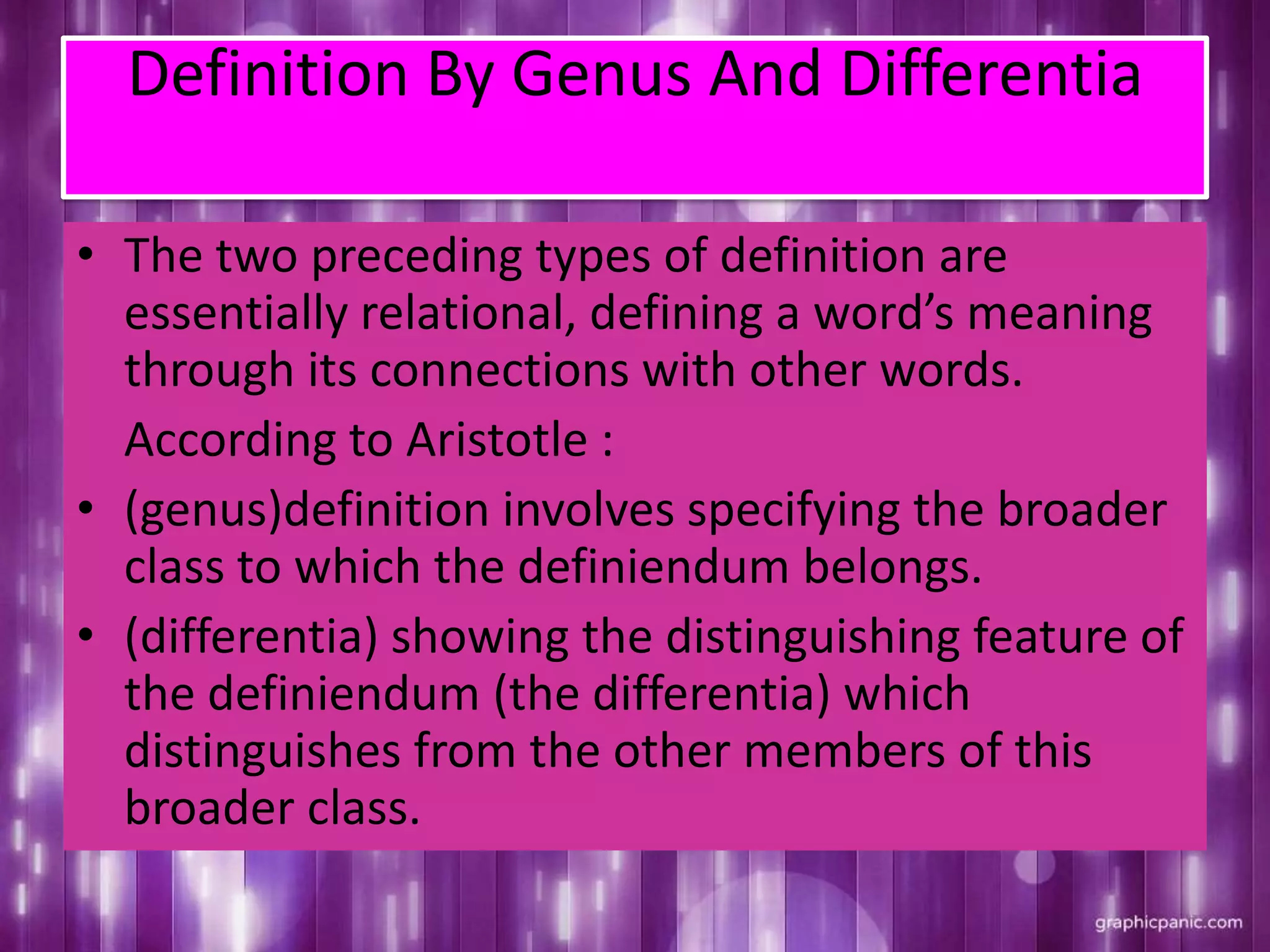 Definition By Genus And Differentia
• The two preceding types of definition are
essentially relational, defining a word’s meaning
through its connections with other words.
According to Aristotle :
• (genus)definition involves specifying the broader
class to which the definiendum belongs.
• (differentia) showing the distinguishing feature of
the definiendum (the differentia) which
distinguishes from the other members of this
broader class.
 