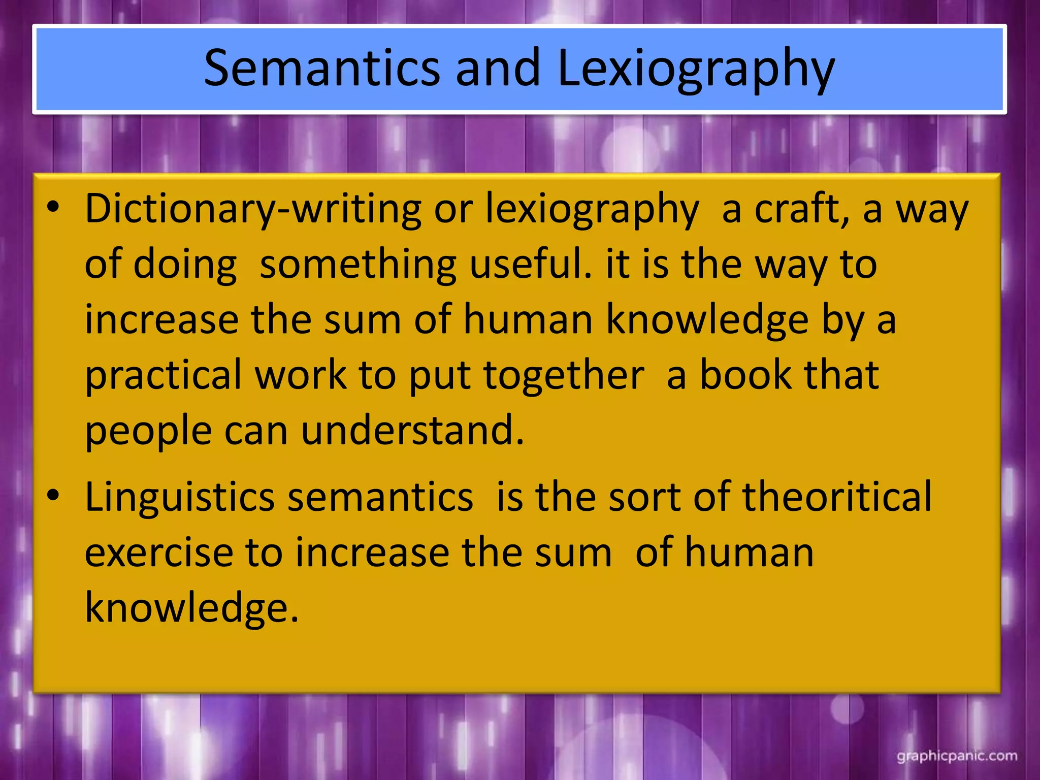 Semantics and Lexiography
• Dictionary-writing or lexiography a craft, a way
of doing something useful. it is the way to
increase the sum of human knowledge by a
practical work to put together a book that
people can understand.
• Linguistics semantics is the sort of theoritical
exercise to increase the sum of human
knowledge.
 