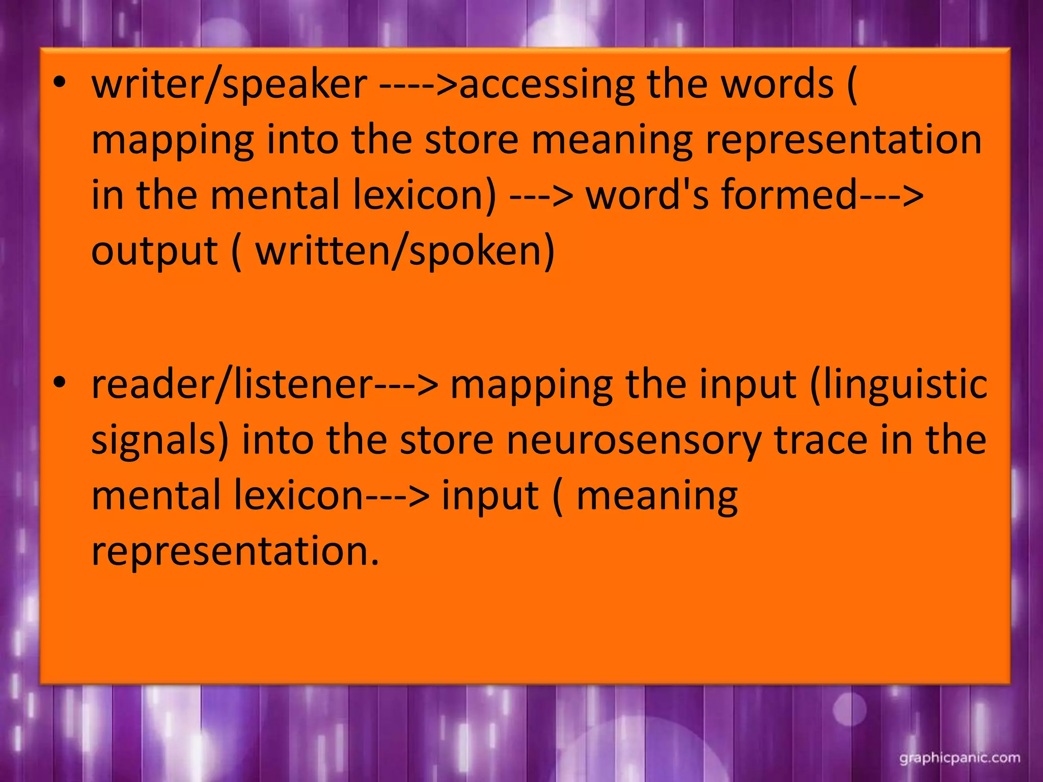 • writer/speaker ---->accessing the words (
mapping into the store meaning representation
in the mental lexicon) ---> word's formed--->
output ( written/spoken)
• reader/listener---> mapping the input (linguistic
signals) into the store neurosensory trace in the
mental lexicon---> input ( meaning
representation.
 