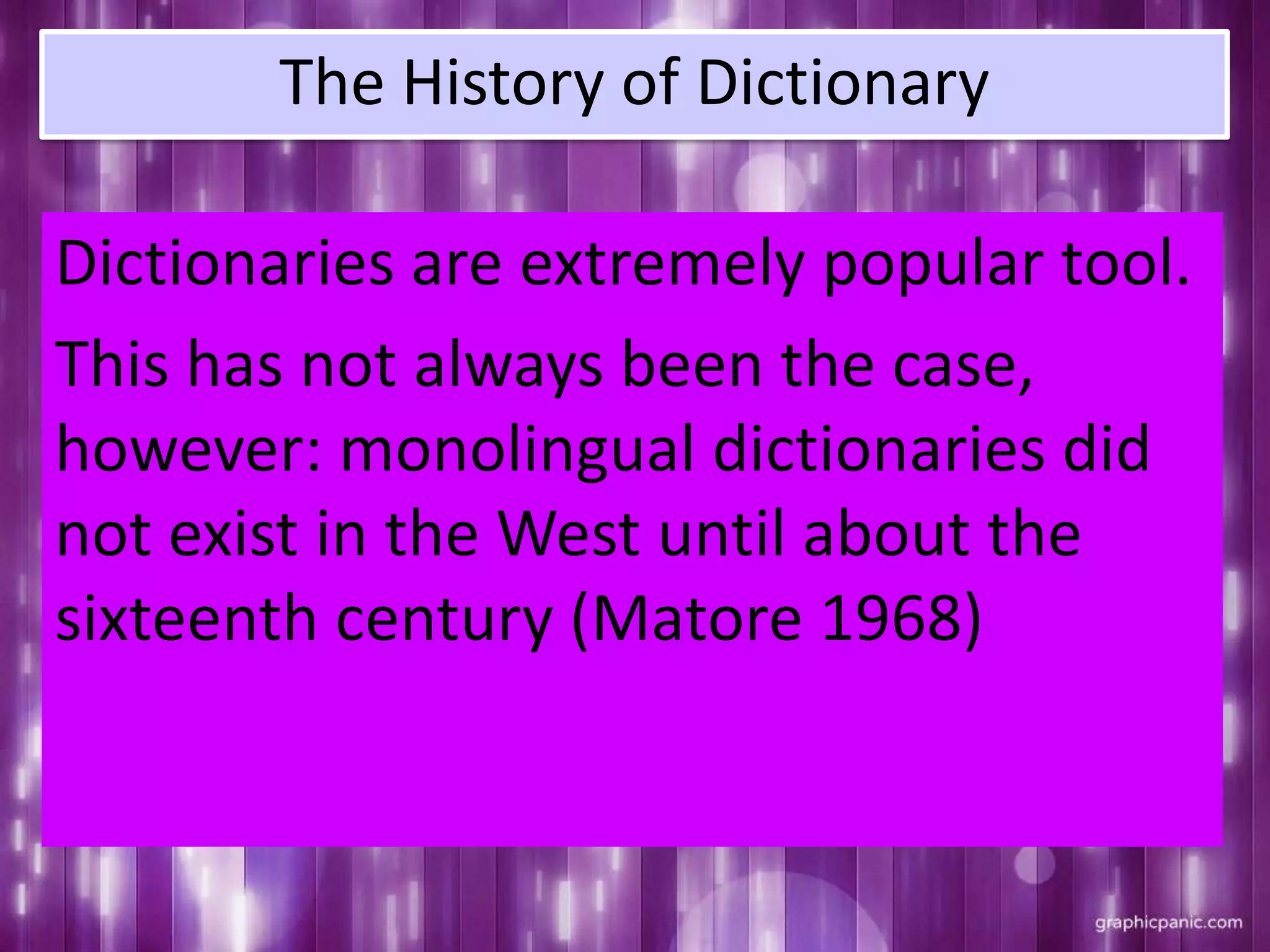 The History of Dictionary
Dictionaries are extremely popular tool.
This has not always been the case,
however: monolingual dictionaries did
not exist in the West until about the
sixteenth century (Matore 1968)
 
