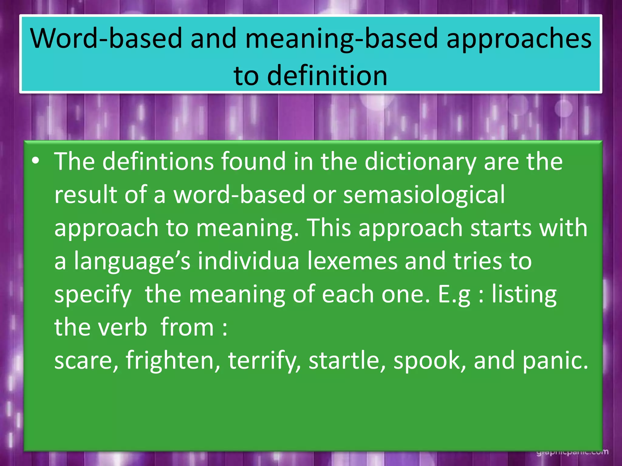 Word-based and meaning-based approaches
to definition
• The defintions found in the dictionary are the
result of a word-based or semasiological
approach to meaning. This approach starts with
a language’s individua lexemes and tries to
specify the meaning of each one. E.g : listing
the verb from :
scare, frighten, terrify, startle, spook, and panic.
 