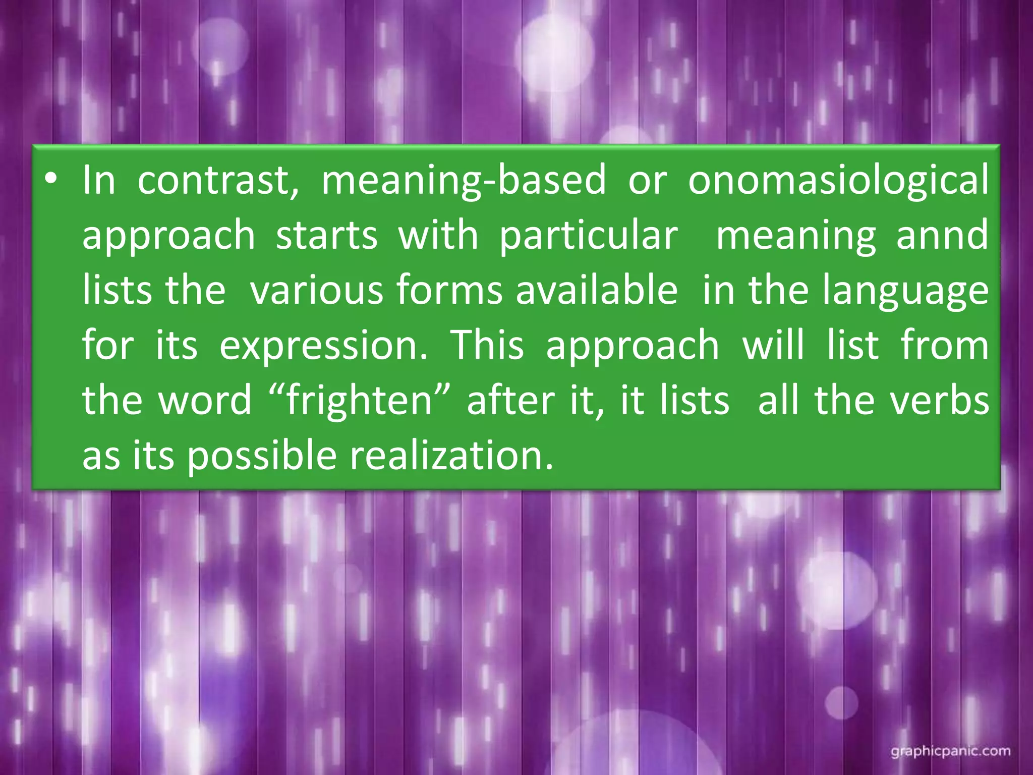 • In contrast, meaning-based or onomasiological
approach starts with particular meaning annd
lists the various forms available in the language
for its expression. This approach will list from
the word “frighten” after it, it lists all the verbs
as its possible realization.
 