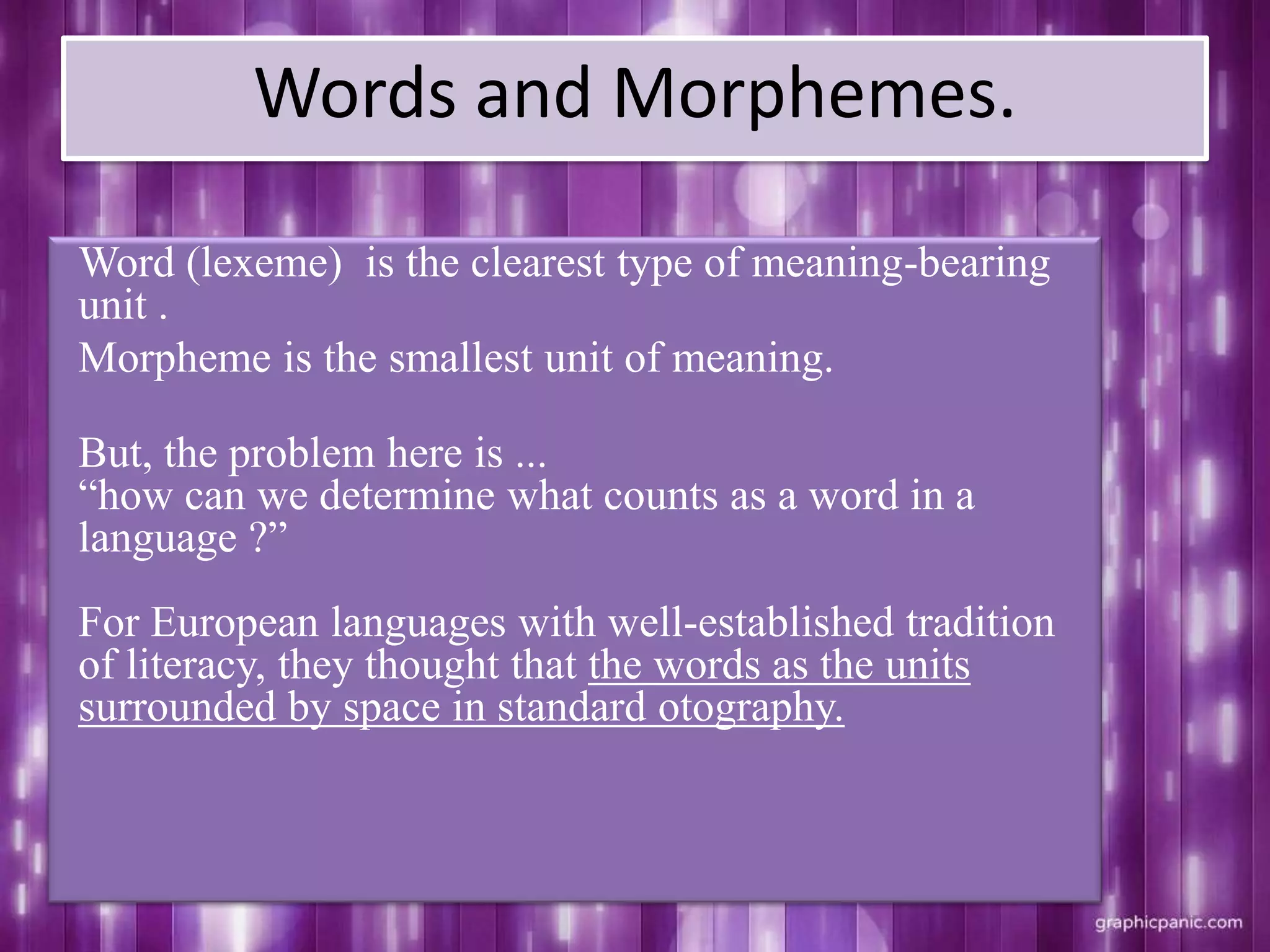 Words and Morphemes.
Word (lexeme) is the clearest type of meaning-bearing
unit .
Morpheme is the smallest unit of meaning.
But, the problem here is ...
“how can we determine what counts as a word in a
language ?”
For European languages with well-established tradition
of literacy, they thought that the words as the units
surrounded by space in standard otography.
 