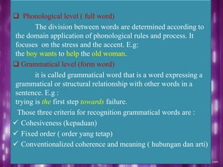 Phonological level ( full word)
The division between words are determined according to
the domain application of phonological rules and process. It
focuses on the stress and the accent. E.g:
the boy wants to help the old woman.
 Grammatical level (form word)
it is called grammatical word that is a word expressing a
grammatical or structural relationship with other words in a
sentence. E.g :
trying is the first step towards failure.
Those three criteria for recognition grammatical words are :
 Cohesiveness (kepaduan)
 Fixed order ( order yang tetap)
 Conventionalized coherence and meaning ( hubungan dan arti)
 