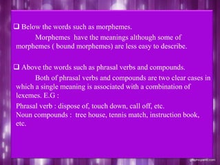  Below the words such as morphemes.
Morphemes have the meanings although some of
morphemes ( bound morphemes) are less easy to describe.
 Above the words such as phrasal verbs and compounds.
Both of phrasal verbs and compounds are two clear cases in
which a single meaning is associated with a combination of
lexemes. E.G :
Phrasal verb : dispose of, touch down, call off, etc.
Noun compounds : tree house, tennis match, instruction book,
etc.
 