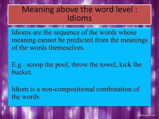 Meaning above the word level :
Idioms
Idioms are the sequence of the words whose
meaning cannot be predicted from the meanings
of the words themeselves.
E.g : scoop the pool, throw the towel, kick the
bucket.
Idiom is a non-compositional combination of
the words .
 