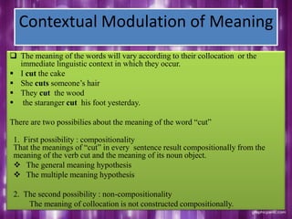 Contextual Modulation of Meaning
 The meaning of the words will vary according to their collocation or the
immediate linguistic context in which they occur.
 I cut the cake
 She cuts someone‟s hair
 They cut the wood
 the staranger cut his foot yesterday.
There are two possibilies about the meaning of the word “cut”
1. First possibility : compositionality
That the meanings of “cut” in every sentence result compositionally from the
meaning of the verb cut and the meaning of its noun object.
 The general meaning hypothesis
 The multiple meaning hypothesis
2. The second possibility : non-compositionality
The meaning of collocation is not constructed compositionally.
 