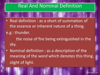 Real And Nominal Definition
• Real definition : as a short of summation of
the essence or inherent nature of a thing.
e.g : thunder.
the noise of fire being extinguished in the
sky.
• Nominal definition : as a description of the
meaning of the word which denotes this thing.
slight of light.
 