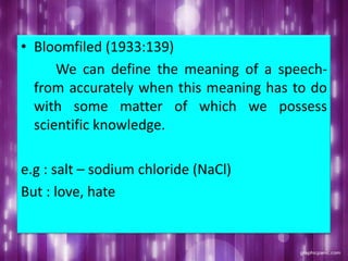 • Bloomfiled (1933:139)
We can define the meaning of a speech-
from accurately when this meaning has to do
with some matter of which we possess
scientific knowledge.
e.g : salt – sodium chloride (NaCl)
But : love, hate
 
