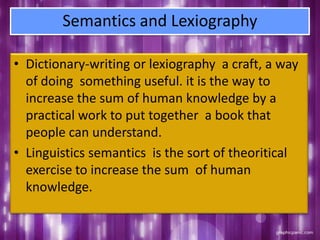 Semantics and Lexiography
• Dictionary-writing or lexiography a craft, a way
of doing something useful. it is the way to
increase the sum of human knowledge by a
practical work to put together a book that
people can understand.
• Linguistics semantics is the sort of theoritical
exercise to increase the sum of human
knowledge.
 