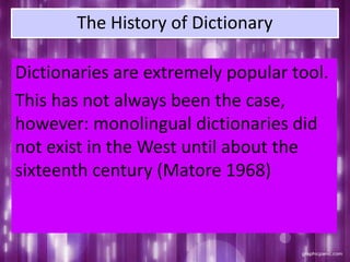 The History of Dictionary
Dictionaries are extremely popular tool.
This has not always been the case,
however: monolingual dictionaries did
not exist in the West until about the
sixteenth century (Matore 1968)
 