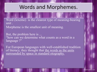 Words and Morphemes.
Word (lexeme) is the clearest type of meaning-bearing
unit .
Morpheme is the smallest unit of meaning.
But, the problem here is ...
“how can we determine what counts as a word in a
language ?”
For European languages with well-established tradition
of literacy, they thought that the words as the units
surrounded by space in standard otography.
 