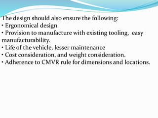 The design should also ensure the following:
• Ergonomical design
• Provision to manufacture with existing tooling, easy
manufacturability.
• Life of the vehicle, lesser maintenance
• Cost consideration, and weight consideration.
• Adherence to CMVR rule for dimensions and locations.
 