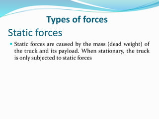 Static forces
 Static forces are caused by the mass (dead weight) of
the truck and its payload. When stationary, the truck
is only subjected to static forces
Types of forces
 