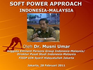 SOFT POWER APPROACH
       INDONESIA-MALAYSIA




          Oleh Dr. Musni Umar
Anggota Eminent Persons Group Indonesia-Malaysia/
      Direktur Pusat Studi Indonesia-Malaysia
       FISIP UIN Syarif Hidayatullah Jakarta

            Jakarta, 28 Februari 2011
 