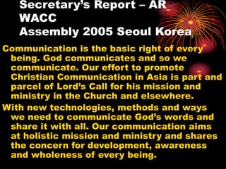 Secretary’s Report – AR
WACC
Assembly 2005 Seoul Korea
Communication is the basic right of every
being. God communicates and so we
communicate. Our effort to promote
Christian Communication in Asia is part and
parcel of Lord’s Call for his mission and
ministry in the Church and elsewhere.
With new technologies, methods and ways
we need to communicate God’s words and
share it with all. Our communication aims
at holistic mission and ministry and shares
the concern for development, awareness
and wholeness of every being.
 