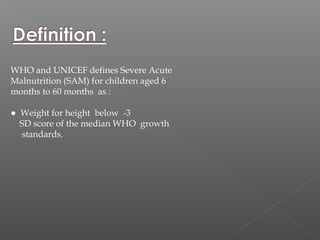 WHO and UNICEF defines Severe Acute
Malnutrition (SAM) for children aged 6
months to 60 months as :
● Weight for height below -3
SD score of the median WHO growth
standards.
 