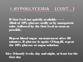  If first feed not quickly available
50ml of 10% glucose orally orby nasogastric
tube, followed by the first feed as soon as
possible.
 Repeat blood sugar measurement after30
minutes. If glucose is again <54mg/dl, repeat
the 10% glucose orsugarsolution
Give 2-hourly feeds, day and night, at least forthe
first day
 