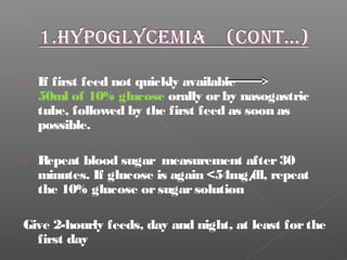  If first feed not quickly available
50ml of 10% glucose orally orby nasogastric
tube, followed by the first feed as soon as
possible.
 Repeat blood sugar measurement after30
minutes. If glucose is again <54mg/dl, repeat
the 10% glucose orsugarsolution
Give 2-hourly feeds, day and night, at least forthe
first day
 