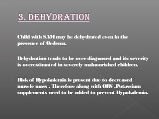  Child with SAMmay be dehydrated even in the
presence of Oedema.
 Dehydration tends to be overdiagnosed and its severity
is overestimated in severely malnourished children.
 Riskof Hypokalemia is present due to decreased
muscle mass . Therefore along with ORS ,Potassium
supplements need to be added to prevent Hypokalemia.
 