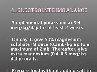  Supplemental potassium at 3-4
meq/kg/day for at least 2 weeks.
 On day 1, give 50% magnesium
sulphate IM once (0.3mL/kg up to a
maximum of 2ml), Thereafter, give
extra magnesium (0.4–0.6 meq/kg
daily) orally.

 