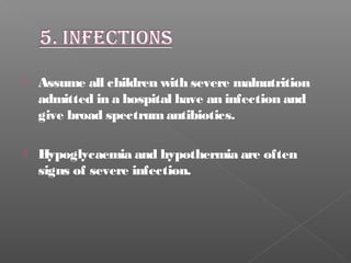  Assume all children with severe malnutrition
admitted in a hospital have an infection and
give broad spectrumantibiotics.
 Hypoglycaemia and hypothermia are often
signs of severe infection.
 