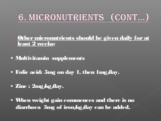  Othermicronutrients should be given daily forat
least 2 weeks:
• Multivitamin supplements
• Folic acid: 5mg on day 1, then 1mg/day.
• Zinc : 2mg/kg/day.
• When weight gain commences and there is no
diarrhoea 3mg of iron/kg/day can be added.
 
