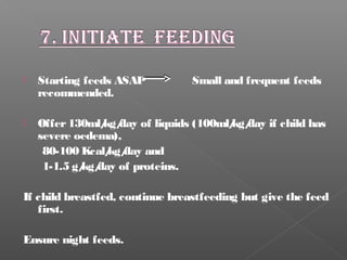  Starting feeds ASAP Small and frequent feeds
recommended.
 Offer130ml/kg/day of liquids (100ml/kg/day if child has
severe oedema),
80-100 Kcal/kg/day and
1-1.5 g/kg/day of proteins.
If child breastfed, continue breastfeeding but give the feed
first.
Ensure night feeds.
 