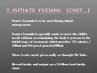  Starterformula is to be used during initial
management.
 Starterformula is specially made to meet the child’s
needs without overwhelming the body’s systems in the
initial stage of treatment which provides 75 calories /
100ml and 0.9 gmof protein/100ml.
 These feeds can be given orally orthrough NG Tube.
 Record intake and output on a 24-Hourfood intake
chart.
 