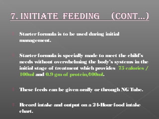  Starterformula is to be used during initial
management.
 Starterformula is specially made to meet the child’s
needs without overwhelming the body’s systems in the
initial stage of treatment which provides 75 calories /
100ml and 0.9 gmof protein/100ml.
 These feeds can be given orally orthrough NG Tube.
 Record intake and output on a 24-Hourfood intake
chart.
 