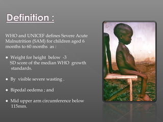 WHO and UNICEF defines Severe Acute
Malnutrition (SAM) for children aged 6
months to 60 months as :
● Weight for height below -3
SD score of the median WHO growth
standards.
● By visible severe wasting .
● Bipedal oedema ; and
● Mid upper arm circumference below
115mm.
 