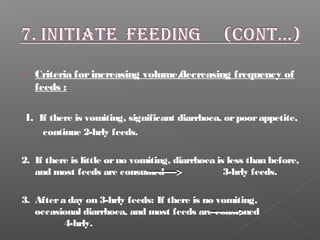  Criteria forincreasing volume/decreasing frequency of
feeds :
1. If there is vomiting, significant diarrhoea, orpoorappetite,
continue 2-hrly feeds.
2. If there is little orno vomiting, diarrhoea is less than before,
and most feeds are consumed 3-hrly feeds.
3. Aftera day on 3-hrly feeds: If there is no vomiting,
occasional diarrhoea, and most feeds are consumed
4-hrly.
 
