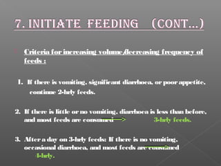  Criteria forincreasing volume/decreasing frequency of
feeds :
1. If there is vomiting, significant diarrhoea, orpoorappetite,
continue 2-hrly feeds.
2. If there is little orno vomiting, diarrhoea is less than before,
and most feeds are consumed 3-hrly feeds.
3. Aftera day on 3-hrly feeds: If there is no vomiting,
occasional diarrhoea, and most feeds are consumed
4-hrly.
 