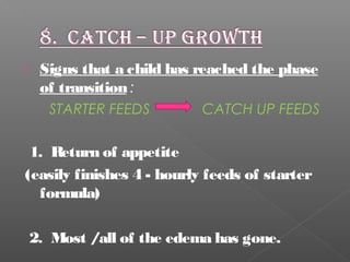  Signs that a child has reached the phase
of transition:
STARTER FEEDS CATCH UP FEEDS
1. Return of appetite
(easily finishes 4 - hourly feeds of starter
formula)
2. Most /all of the edema has gone.
 