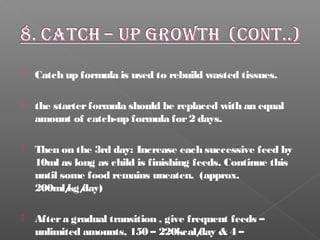  Catch up formula is used to rebuild wasted tissues.
 the starterformula should be replaced with an equal
amount of catch-up formula for2 days.
 Then on the 3rd day: Increase each successive feed by
10ml as long as child is finishing feeds. Continue this
until some food remains uneaten. (approx.
200ml/kg/day)
 Aftera gradual transition , give frequent feeds –
unlimited amounts, 150 – 220kcal/day & 4 –
 