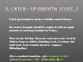  Catch up formula is used to rebuild wasted tissues.
 the starterformula should be replaced with an equal
amount of catch-up formula for2 days.
 Then on the 3rd day: Increase each successive feed by
10ml as long as child is finishing feeds. Continue this
until some food remains uneaten. (approx.
200ml/kg/day)
 Aftera gradual transition , give frequent feeds –
unlimited amounts, 150 – 220kcal/day & 4 –
 