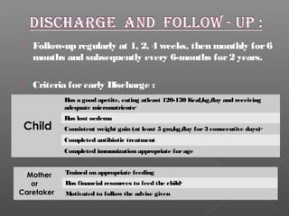  Follow-up regularly at 1, 2, 4 weeks, then monthly for6
months and subsequently every 6-months for2 years.
 Criteria forearly Discharge :
Has a good apetite, eating atleast 120-130 Kcal/kg/day and receiving
adequate micronutrients·
Has lost oedema
Consistent weight gain (at least 5 gm/kg/day for3 consecutive days)·
Completed antibiotic treatment
Completed immunization appropriate forage
Child
Trained on appropriate feeding
Has financial resources to feed the child·
Motivated to follow the advise given
Mother
or
Caretaker
 