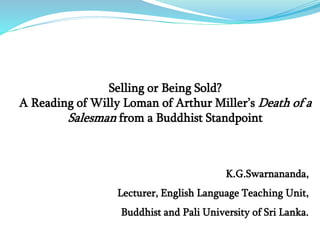K.G.Swarnananda,
Lecturer, English Language Teaching Unit,
Buddhist and Pali University of Sri Lanka.
Selling or Being Sold?
A Reading of Willy Loman of Arthur Miller’s Death of a
Salesman from a Buddhist Standpoint
 