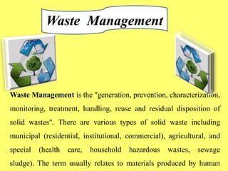 Waste Management 
Waste Management is the "generation, prevention, characterization, 
monitoring, treatment, handling, reuse and residual disposition of 
solid wastes". There are various types of solid waste including 
municipal (residential, institutional, commercial), agricultural, and 
special (health care, household hazardous wastes, sewage 
sludge). The term usually relates to materials produced by human 
 