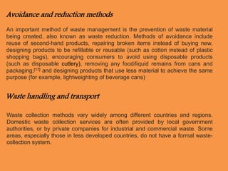 Avoidance and reduction methods 
An important method of waste management is the prevention of waste material 
being created, also known as waste reduction. Methods of avoidance include 
reuse of second-hand products, repairing broken items instead of buying new, 
designing products to be refillable or reusable (such as cotton instead of plastic 
shopping bags), encouraging consumers to avoid using disposable products 
(such as disposable cutlery), removing any food/liquid remains from cans and 
packaging,[17] and designing products that use less material to achieve the same 
purpose (for example, lightweighting of beverage cans) 
Waste handling and transport 
Waste collection methods vary widely among different countries and regions. 
Domestic waste collection services are often provided by local government 
authorities, or by private companies for industrial and commercial waste. Some 
areas, especially those in less developed countries, do not have a formal waste-collection 
system. 
 