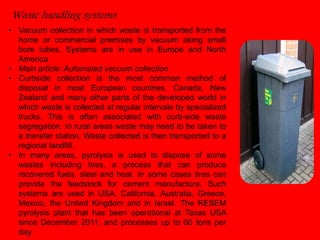 Waste handling systems 
• Vacuum collection in which waste is transported from the 
home or commercial premises by vacuum along small 
bore tubes. Systems are in use in Europe and North 
America 
• Main article: Automated vacuum collection 
• Curbside collection is the most common method of 
disposal in most European countries, Canada, New 
Zealand and many other parts of the developed world in 
which waste is collected at regular intervals by specialized 
trucks. This is often associated with curb-side waste 
segregation. In rural areas waste may need to be taken to 
a transfer station. Waste collected is then transported to a 
regional landfill. 
• In many areas, pyrolysis is used to dispose of some 
wastes including tires, a process that can produce 
recovered fuels, steel and heat. In some cases tires can 
provide the feedstock for cement manufacture. Such 
systems are used in USA, California, Australia, Greece, 
Mexico, the United Kingdom and in Israel. The RESEM 
pyrolysis plant that has been operational at Texas USA 
since December 2011, and processes up to 60 tons per 
day. 
 