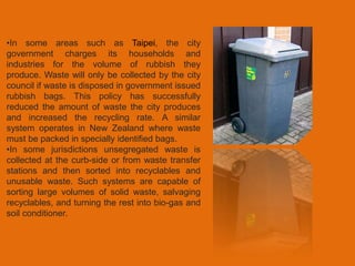 •In some areas such as Taipei, the city 
government charges its households and 
industries for the volume of rubbish they 
produce. Waste will only be collected by the city 
council if waste is disposed in government issued 
rubbish bags. This policy has successfully 
reduced the amount of waste the city produces 
and increased the recycling rate. A similar 
system operates in New Zealand where waste 
must be packed in specially identified bags. 
•In some jurisdictions unsegregated waste is 
collected at the curb-side or from waste transfer 
stations and then sorted into recyclables and 
unusable waste. Such systems are capable of 
sorting large volumes of solid waste, salvaging 
recyclables, and turning the rest into bio-gas and 
soil conditioner. 
 