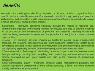 Benefits 
Waste is not something that should be discarded or disposed of with no regard for future 
use. It can be a valuable resource if addressed correctly, through policy and practice. 
With rational and consistent waste management practices there is an opportunity to reap 
a range of benefits. Those benefits include: 
1.Economic - Improving economic efficiency through the means of resource use, 
treatment and disposal and creating markets for recycles can lead to efficient practices 
in the production and consumption of products and materials resulting in valuable 
materials being recovered for reuse and the potential for new jobs and new business 
opportunities. 
2.Social - By reducing adverse impacts on health by proper waste management 
practices, the resulting consequences are more appealing settlements. Better social 
advantages can lead to new sources of employment and potentially lifting communities 
out of poverty especially in some of the developing poorer countries and cities. 
3.Environmental - Reducing or eliminating adverse impacts on the environmental 
through reducing, reusing and recycling, and minimizing resource extraction can 
provide improved air and water quality and help in the reduction of greenhouse 
emissions. 
4.Inter-generational Equity - Following effective waste management practices can 
provide subsequent generations a more robust economy, a fairer and more inclusive 
society and a cleaner environment. 
 
