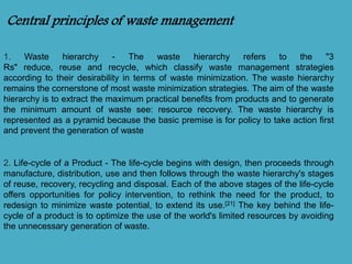 Central principles of waste management 
1. Waste hierarchy - The waste hierarchy refers to the "3 
Rs" reduce, reuse and recycle, which classify waste management strategies 
according to their desirability in terms of waste minimization. The waste hierarchy 
remains the cornerstone of most waste minimization strategies. The aim of the waste 
hierarchy is to extract the maximum practical benefits from products and to generate 
the minimum amount of waste see: resource recovery. The waste hierarchy is 
represented as a pyramid because the basic premise is for policy to take action first 
and prevent the generation of waste 
2. Life-cycle of a Product - The life-cycle begins with design, then proceeds through 
manufacture, distribution, use and then follows through the waste hierarchy's stages 
of reuse, recovery, recycling and disposal. Each of the above stages of the life-cycle 
offers opportunities for policy intervention, to rethink the need for the product, to 
redesign to minimize waste potential, to extend its use.[21] The key behind the life-cycle 
of a product is to optimize the use of the world's limited resources by avoiding 
the unnecessary generation of waste. 
 