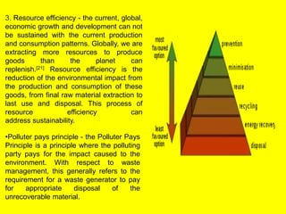 3. Resource efficiency - the current, global, 
economic growth and development can not 
be sustained with the current production 
and consumption patterns. Globally, we are 
extracting more resources to produce 
goods than the planet can 
replenish.[21] Resource efficiency is the 
reduction of the environmental impact from 
the production and consumption of these 
goods, from final raw material extraction to 
last use and disposal. This process of 
resource efficiency can 
address sustainability. 
•Polluter pays principle - the Polluter Pays 
Principle is a principle where the polluting 
party pays for the impact caused to the 
environment. With respect to waste 
management, this generally refers to the 
requirement for a waste generator to pay 
for appropriate disposal of the 
unrecoverable material. 
 