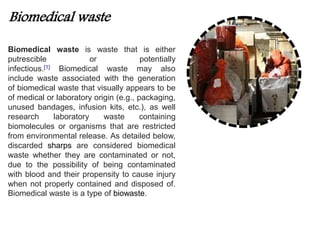 Biomedical waste 
Biomedical waste is waste that is either 
putrescible or potentially 
infectious.[1] Biomedical waste may also 
include waste associated with the generation 
of biomedical waste that visually appears to be 
of medical or laboratory origin (e.g., packaging, 
unused bandages, infusion kits, etc.), as well 
research laboratory waste containing 
biomolecules or organisms that are restricted 
from environmental release. As detailed below, 
discarded sharps are considered biomedical 
waste whether they are contaminated or not, 
due to the possibility of being contaminated 
with blood and their propensity to cause injury 
when not properly contained and disposed of. 
Biomedical waste is a type of biowaste. 
 