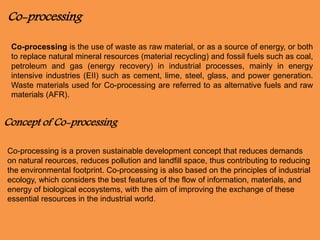 Co-processing 
Co-processing is the use of waste as raw material, or as a source of energy, or both 
to replace natural mineral resources (material recycling) and fossil fuels such as coal, 
petroleum and gas (energy recovery) in industrial processes, mainly in energy 
intensive industries (EII) such as cement, lime, steel, glass, and power generation. 
Waste materials used for Co-processing are referred to as alternative fuels and raw 
materials (AFR). 
Concept of Co-processing 
Co-processing is a proven sustainable development concept that reduces demands 
on natural reources, reduces pollution and landfill space, thus contributing to reducing 
the environmental footprint. Co-processing is also based on the principles of industrial 
ecology, which considers the best features of the flow of information, materials, and 
energy of biological ecosystems, with the aim of improving the exchange of these 
essential resources in the industrial world. 
 