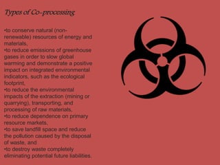 Types of Co-processing 
•to conserve natural (non-renewable) 
resources of energy and 
materials, 
•to reduce emissions of greenhouse 
gases in order to slow global 
warming and demonstrate a positive 
impact on integrated environmental 
indicators, such as the ecological 
footprint, 
•to reduce the environmental 
impacts of the extraction (mining or 
quarrying), transporting, and 
processing of raw materials, 
•to reduce dependence on primary 
resource markets, 
•to save landfill space and reduce 
the pollution caused by the disposal 
of waste, and 
•to destroy waste completely 
eliminating potential future liabilities. 
 