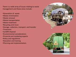 There is a wide array of issues relating to waste 
management and those areas include: 
•Generation of waste 
•Waste minimization 
•Waste removal 
•Waste transportation 
•Waste treatment 
•Recycling and reuse 
•Storage, collection, transport, and transfer 
•Treatment 
•Landfill disposal 
•Environmental considerations 
•Financial and marketing aspects 
•Policy and regulations 
•Education and training 
•Planning and implementation. 
 