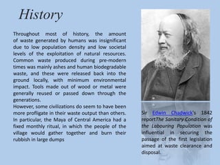History 
Throughout most of history, the amount 
of waste generated by humans was insignificant 
due to low population density and low societal 
levels of the exploitation of natural resources. 
Common waste produced during pre-modern 
times was mainly ashes and human biodegradable 
waste, and these were released back into the 
ground locally, with minimum environmental 
impact. Tools made out of wood or metal were 
generally reused or passed down through the 
generations. 
However, some civilizations do seem to have been 
more profligate in their waste output than others. 
In particular, the Maya of Central America had a 
fixed monthly ritual, in which the people of the 
village would gather together and burn their 
rubbish in large dumps 
Sir Edwin Chadwick's 1842 
reportThe Sanitary Condition of 
the Labouring Population was 
influential in securing the 
passage of the first legislation 
aimed at waste clearance and 
disposal. 
 